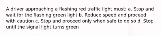 A driver approaching a flashing red traffic light must: a. Stop and wait for the flashing green light b. Reduce speed and proceed with caution c. Stop and proceed only when safe to do so d. Stop until the signal light turns green