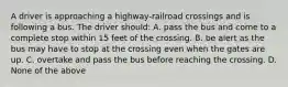 A driver is approaching a highway-railroad crossings and is following a bus. The driver should: A. pass the bus and come to a complete stop within 15 feet of the crossing. B. be alert as the bus may have to stop at the crossing even when the gates are up. C. overtake and pass the bus before reaching the crossing. D. None of the above