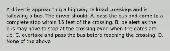 A driver is approaching a highway-railroad crossings and is following a bus. The driver should: A. pass the bus and come to a complete stop within 15 feet of the crossing. B. be alert as the bus may have to stop at the crossing even when the gates are up. C. overtake and pass the bus before reaching the crossing. D. None of the above