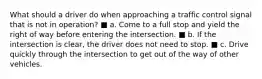 What should a driver do when approaching a traffic control signal that is not in operation? ■ a. Come to a full stop and yield the right of way before entering the intersection. ■ b. If the intersection is clear, the driver does not need to stop. ■ c. Drive quickly through the intersection to get out of the way of other vehicles.