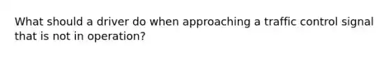 What should a driver do when approaching a traffic control signal that is not in operation?