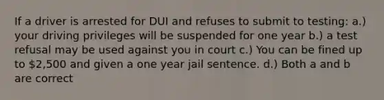 If a driver is arrested for DUI and refuses to submit to testing: a.) your driving privileges will be suspended for one year b.) a test refusal may be used against you in court c.) You can be fined up to 2,500 and given a one year jail sentence. d.) Both a and b are correct