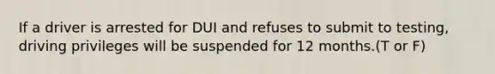 If a driver is arrested for DUI and refuses to submit to testing, driving privileges will be suspended for 12 months.(T or F)