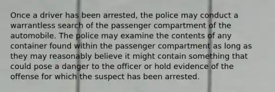 Once a driver has been arrested, the police may conduct a warrantless search of the passenger compartment of the automobile. The police may examine the contents of any container found within the passenger compartment as long as they may reasonably believe it might contain something that could pose a danger to the officer or hold evidence of the offense for which the suspect has been arrested.