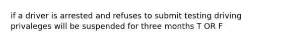 if a driver is arrested and refuses to submit testing driving privaleges will be suspended for three months T OR F