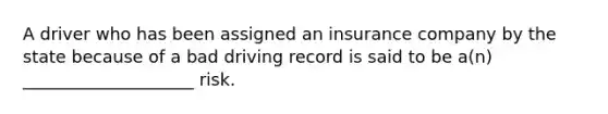 A driver who has been assigned an insurance company by the state because of a bad driving record is said to be a(n) ____________________ risk.