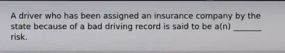 A driver who has been assigned an insurance company by the state because of a bad driving record is said to be a(n) _______ risk.