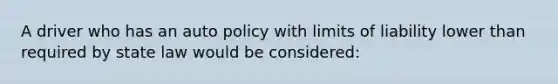 A driver who has an auto policy with limits of liability lower than required by state law would be considered: