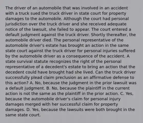 The driver of an automobile that was involved in an accident with a truck sued the truck driver in state court for property damages to the automobile. Although the court had personal jurisdiction over the truck driver and she received adequate notice of the lawsuit, she failed to appear. The court entered a default judgment against the truck driver. Shortly thereafter, the automobile driver died. The personal representative of the automobile driver's estate has brought an action in the same state court against the truck driver for personal injuries suffered by the automobile driver as a consequence of the accident. A state survival statute recognizes the right of the personal representative of a decedent's estate to bring an action that the decedent could have brought had she lived. Can the truck driver successfully plead claim preclusion as an affirmative defense to this action? A. No, because the judgment in the prior lawsuit was a default judgment. B. No, because the plaintiff in the current action is not the same as the plaintiff in the prior action. C. Yes, because the automobile driver's claim for personal injury damages merged with her successful claim for property damages. D. Yes, because the lawsuits were both brought in the same state court.