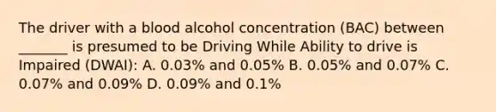 The driver with a blood alcohol concentration (BAC) between _______ is presumed to be Driving While Ability to drive is Impaired (DWAI): A. 0.03% and 0.05% B. 0.05% and 0.07% C. 0.07% and 0.09% D. 0.09% and 0.1%