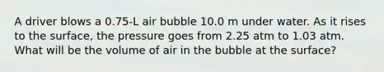 A driver blows a 0.75-L air bubble 10.0 m under water. As it rises to the surface, the pressure goes from 2.25 atm to 1.03 atm. What will be the volume of air in the bubble at the surface?