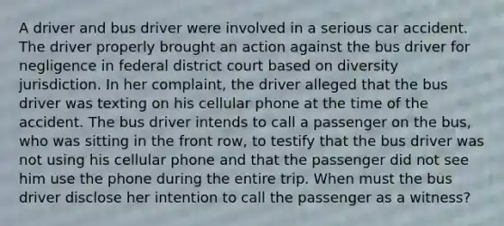 A driver and bus driver were involved in a serious car accident. The driver properly brought an action against the bus driver for negligence in federal district court based on diversity jurisdiction. In her complaint, the driver alleged that the bus driver was texting on his cellular phone at the time of the accident. The bus driver intends to call a passenger on the bus, who was sitting in the front row, to testify that the bus driver was not using his cellular phone and that the passenger did not see him use the phone during the entire trip. When must the bus driver disclose her intention to call the passenger as a witness?