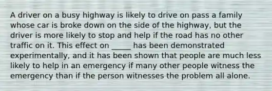 A driver on a busy highway is likely to drive on pass a family whose car is broke down on the side of the highway, but the driver is more likely to stop and help if the road has no other traffic on it. This effect on _____ has been demonstrated experimentally, and it has been shown that people are much less likely to help in an emergency if many other people witness the emergency than if the person witnesses the problem all alone.