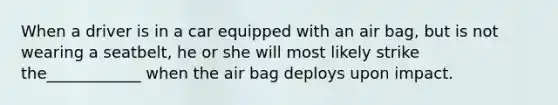 When a driver is in a car equipped with an air bag, but is not wearing a seatbelt, he or she will most likely strike the____________ when the air bag deploys upon impact.