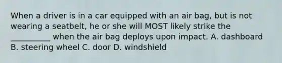 When a driver is in a car equipped with an air bag, but is not wearing a seatbelt, he or she will MOST likely strike the __________ when the air bag deploys upon impact. A. dashboard B. steering wheel C. door D. windshield