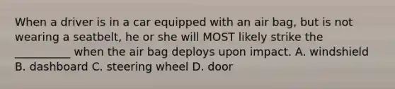When a driver is in a car equipped with an air bag, but is not wearing a seatbelt, he or she will MOST likely strike the __________ when the air bag deploys upon impact. A. windshield B. dashboard C. steering wheel D. door