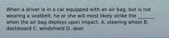 When a driver is in a car equipped with an air bag, but is not wearing a seatbelt, he or she will most likely strike the _______ when the air bag deploys upon impact. A. steering wheel B. dashboard C. windshield D. door