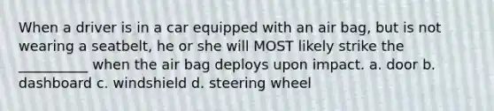 When a driver is in a car equipped with an air bag, but is not wearing a seatbelt, he or she will MOST likely strike the __________ when the air bag deploys upon impact. a. door b. dashboard c. windshield d. steering wheel