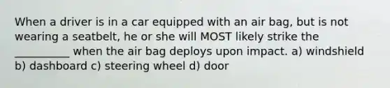When a driver is in a car equipped with an air bag, but is not wearing a seatbelt, he or she will MOST likely strike the __________ when the air bag deploys upon impact. a) windshield b) dashboard c) steering wheel d) door