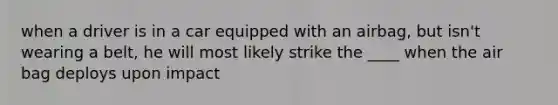 when a driver is in a car equipped with an airbag, but isn't wearing a belt, he will most likely strike the ____ when the air bag deploys upon impact