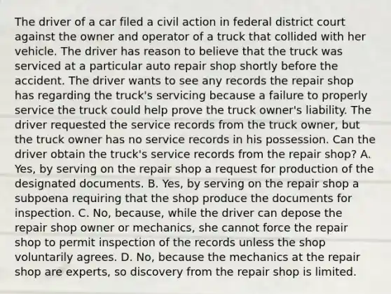 The driver of a car filed a civil action in federal district court against the owner and operator of a truck that collided with her vehicle. The driver has reason to believe that the truck was serviced at a particular auto repair shop shortly before the accident. The driver wants to see any records the repair shop has regarding the truck's servicing because a failure to properly service the truck could help prove the truck owner's liability. The driver requested the service records from the truck owner, but the truck owner has no service records in his possession. Can the driver obtain the truck's service records from the repair shop? A. Yes, by serving on the repair shop a request for production of the designated documents. B. Yes, by serving on the repair shop a subpoena requiring that the shop produce the documents for inspection. C. No, because, while the driver can depose the repair shop owner or mechanics, she cannot force the repair shop to permit inspection of the records unless the shop voluntarily agrees. D. No, because the mechanics at the repair shop are experts, so discovery from the repair shop is limited.