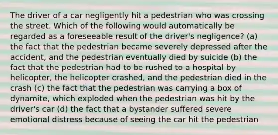 The driver of a car negligently hit a pedestrian who was crossing the street. Which of the following would automatically be regarded as a foreseeable result of the driver's negligence? (a) the fact that the pedestrian became severely depressed after the accident, and the pedestrian eventually died by suicide (b) the fact that the pedestrian had to be rushed to a hospital by helicopter, the helicopter crashed, and the pedestrian died in the crash (c) the fact that the pedestrian was carrying a box of dynamite, which exploded when the pedestrian was hit by the driver's car (d) the fact that a bystander suffered severe emotional distress because of seeing the car hit the pedestrian