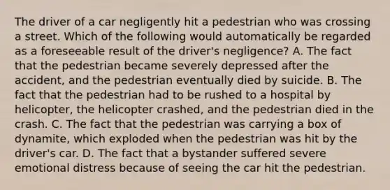 The driver of a car negligently hit a pedestrian who was crossing a street. Which of the following would automatically be regarded as a foreseeable result of the driver's negligence? A. The fact that the pedestrian became severely depressed after the accident, and the pedestrian eventually died by suicide. B. The fact that the pedestrian had to be rushed to a hospital by helicopter, the helicopter crashed, and the pedestrian died in the crash. C. The fact that the pedestrian was carrying a box of dynamite, which exploded when the pedestrian was hit by the driver's car. D. The fact that a bystander suffered severe emotional distress because of seeing the car hit the pedestrian.