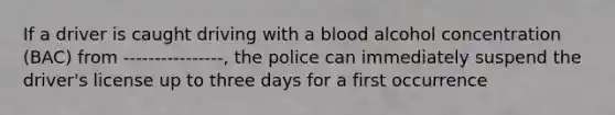 If a driver is caught driving with a blood alcohol concentration (BAC) from ----------------, the police can immediately suspend the driver's license up to three days for a first occurrence