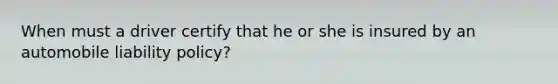 When must a driver certify that he or she is insured by an automobile liability policy?