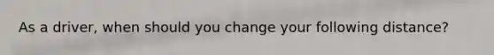 As a driver, when should you change your following distance?