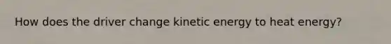 How does the driver change kinetic energy to heat energy?