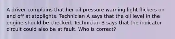 A driver complains that her oil pressure warning light flickers on and off at stoplights. Technician A says that the oil level in the engine should be checked. Technician B says that the indicator circuit could also be at fault. Who is correct?