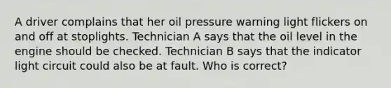 A driver complains that her oil pressure warning light flickers on and off at stoplights. Technician A says that the oil level in the engine should be checked. Technician B says that the indicator light circuit could also be at fault. Who is correct?