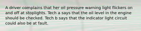 A driver complains that her oil pressure warning light flickers on and off at stoplights. Tech a says that the oil level in the engine should be checked. Tech b says that the indicator light circuit could also be at fault.