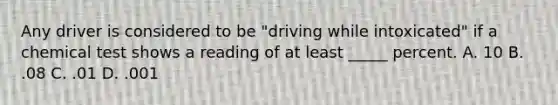 Any driver is considered to be "driving while intoxicated" if a chemical test shows a reading of at least _____ percent. A. 10 B. .08 C. .01 D. .001