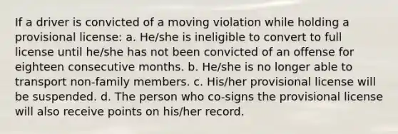 If a driver is convicted of a moving violation while holding a provisional license: a. He/she is ineligible to convert to full license until he/she has not been convicted of an offense for eighteen consecutive months. b. He/she is no longer able to transport non-family members. c. His/her provisional license will be suspended. d. The person who co-signs the provisional license will also receive points on his/her record.