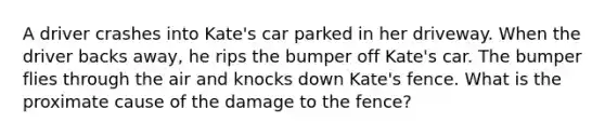 A driver crashes into Kate's car parked in her driveway. When the driver backs away, he rips the bumper off Kate's car. The bumper flies through the air and knocks down Kate's fence. What is the proximate cause of the damage to the fence?