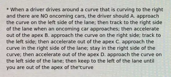 * When a driver drives around a curve that is curving to the right and there are NO oncoming cars, the driver should A. approach the curve on the left side of the lane; then track to the right side of the lane when an oncoming car approaches; then accelerate out of the apex B. approach the curve on the right side; track to the left side; then accelerate out of the apex C. approach the curve in the right side of the lane; stay in the right side of the curve; then accelerate out of the apex D. approach the curve on the left side of the lane; then keep to the left of the lane until you are out of the apex of the curve