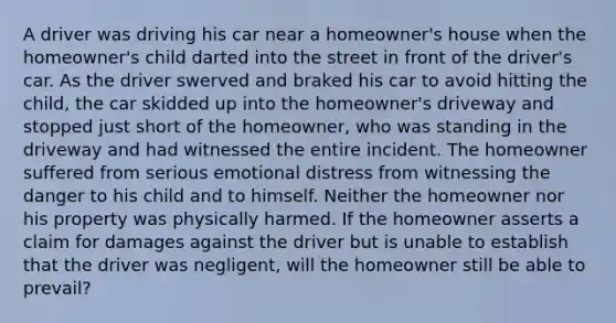 A driver was driving his car near a homeowner's house when the homeowner's child darted into the street in front of the driver's car. As the driver swerved and braked his car to avoid hitting the child, the car skidded up into the homeowner's driveway and stopped just short of the homeowner, who was standing in the driveway and had witnessed the entire incident. The homeowner suffered from serious emotional distress from witnessing the danger to his child and to himself. Neither the homeowner nor his property was physically harmed. If the homeowner asserts a claim for damages against the driver but is unable to establish that the driver was negligent, will the homeowner still be able to prevail?