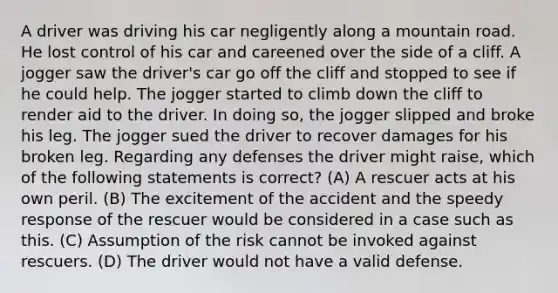 A driver was driving his car negligently along a mountain road. He lost control of his car and careened over the side of a cliff. A jogger saw the driver's car go off the cliff and stopped to see if he could help. The jogger started to climb down the cliff to render aid to the driver. In doing so, the jogger slipped and broke his leg. The jogger sued the driver to recover damages for his broken leg. Regarding any defenses the driver might raise, which of the following statements is correct? (A) A rescuer acts at his own peril. (B) The excitement of the accident and the speedy response of the rescuer would be considered in a case such as this. (C) Assumption of the risk cannot be invoked against rescuers. (D) The driver would not have a valid defense.