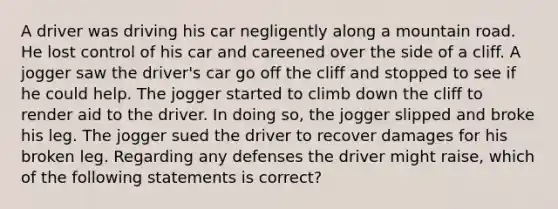 A driver was driving his car negligently along a mountain road. He lost control of his car and careened over the side of a cliff. A jogger saw the driver's car go off the cliff and stopped to see if he could help. The jogger started to climb down the cliff to render aid to the driver. In doing so, the jogger slipped and broke his leg. The jogger sued the driver to recover damages for his broken leg. Regarding any defenses the driver might raise, which of the following statements is correct?