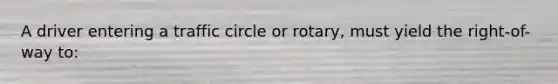 A driver entering a traffic circle or rotary, must yield the right-of-way to: