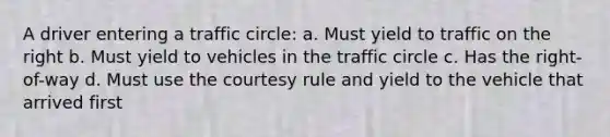 A driver entering a traffic circle: a. Must yield to traffic on the right b. Must yield to vehicles in the traffic circle c. Has the right-of-way d. Must use the courtesy rule and yield to the vehicle that arrived first