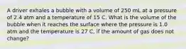 A driver exhales a bubble with a volume of 250 mL at a pressure of 2.4 atm and a temperature of 15 C. What is the volume of the bubble when it reaches the surface where the pressure is 1.0 atm and the temperature is 27 C, if the amount of gas does not change?