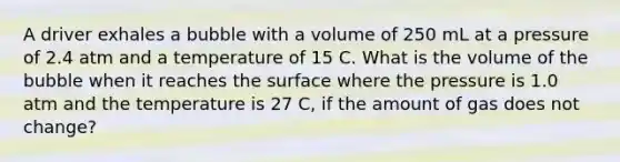 A driver exhales a bubble with a volume of 250 mL at a pressure of 2.4 atm and a temperature of 15 C. What is the volume of the bubble when it reaches the surface where the pressure is 1.0 atm and the temperature is 27 C, if the amount of gas does not change?