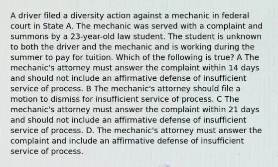 A driver filed a diversity action against a mechanic in federal court in State A. The mechanic was served with a complaint and summons by a 23-year-old law student. The student is unknown to both the driver and the mechanic and is working during the summer to pay for tuition. Which of the following is true? A The mechanic's attorney must answer the complaint within 14 days and should not include an affirmative defense of insufficient service of process. B The mechanic's attorney should file a motion to dismiss for insufficient service of process. C The mechanic's attorney must answer the complaint within 21 days and should not include an affirmative defense of insufficient service of process. D. The mechanic's attorney must answer the complaint and include an affirmative defense of insufficient service of process.