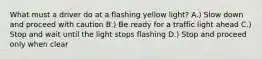 What must a driver do at a flashing yellow light? A.) Slow down and proceed with caution B.) Be ready for a traffic light ahead C.) Stop and wait until the light stops flashing D.) Stop and proceed only when clear