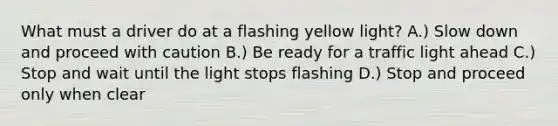 What must a driver do at a flashing yellow light? A.) Slow down and proceed with caution B.) Be ready for a traffic light ahead C.) Stop and wait until the light stops flashing D.) Stop and proceed only when clear