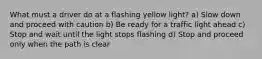 What must a driver do at a flashing yellow light? a) Slow down and proceed with caution b) Be ready for a traffic light ahead c) Stop and wait until the light stops flashing d) Stop and proceed only when the path is clear