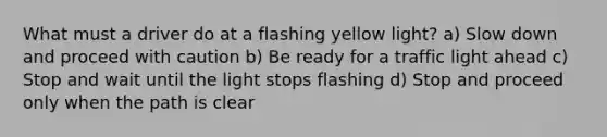 What must a driver do at a flashing yellow light? a) Slow down and proceed with caution b) Be ready for a traffic light ahead c) Stop and wait until the light stops flashing d) Stop and proceed only when the path is clear